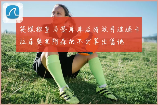 英媒称皇马签库库后将放弃追逐卡拉菲奥里阿森纳不打算出售他