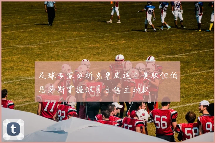 足球专家分析克鲁皮适合曼联但伯恩茅斯掌握球员出售主动权