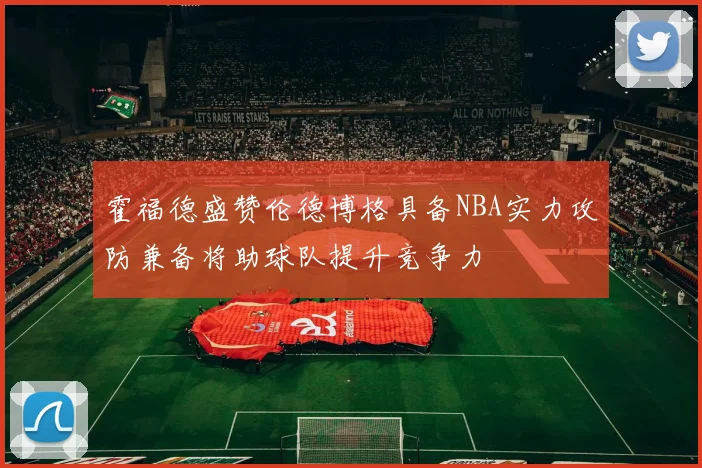 霍福德盛赞伦德博格具备NBA实力攻防兼备将助球队提升竞争力