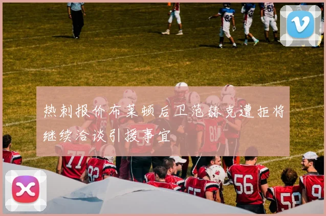 热刺报价布莱顿后卫范赫克遭拒将继续洽谈引援事宜