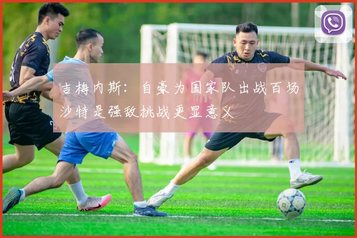 吉梅内斯：自豪为国家队出战百场沙特是强敌挑战更显意义