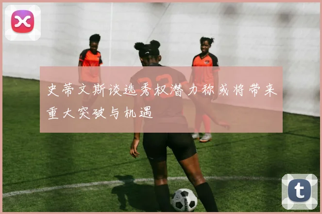 史蒂文斯谈选秀权潜力称或将带来重大突破与机遇