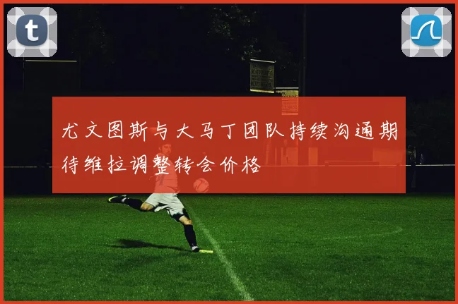 尤文图斯与大马丁团队持续沟通期待维拉调整转会价格