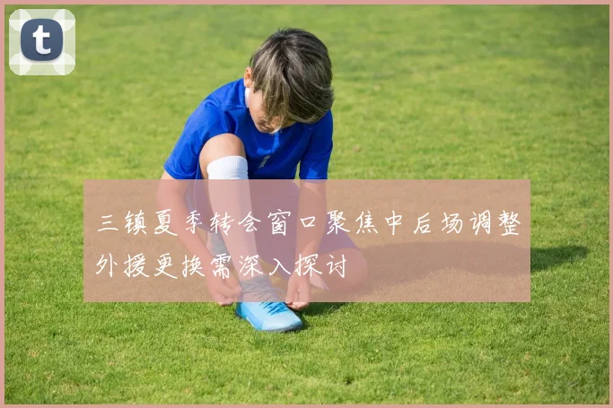 三镇夏季转会窗口聚焦中后场调整外援更换需深入探讨