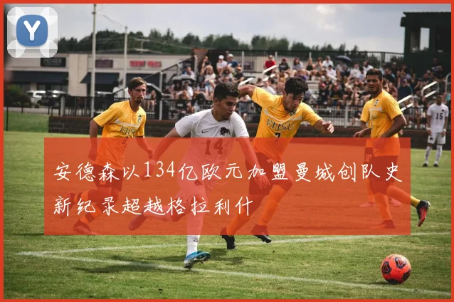 安德森以134亿欧元加盟曼城创队史新纪录超越格拉利什