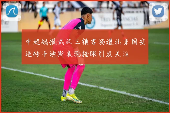 中超战报武汉三镇客场遭北京国安逆转卡迪斯表现抢眼引发关注