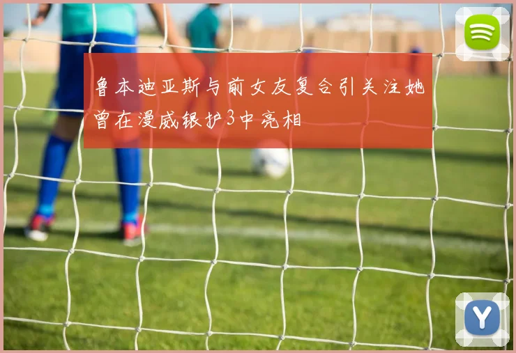 鲁本迪亚斯与前女友复合引关注她曾在漫威银护3中亮相