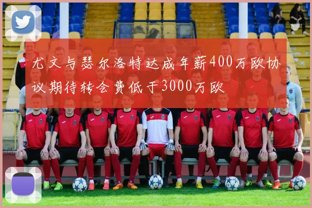 尤文与瑟尔洛特达成年薪400万欧协议期待转会费低于3000万欧