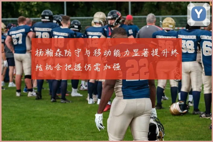 杨瀚森防守与移动能力显著提升终结机会把握仍需加强