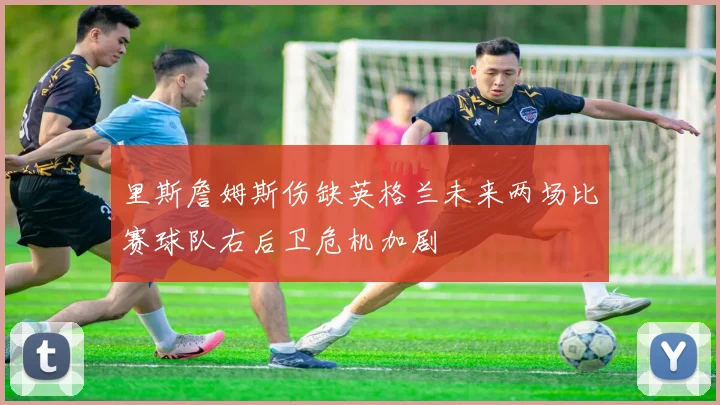 里斯詹姆斯伤缺英格兰未来两场比赛球队右后卫危机加剧