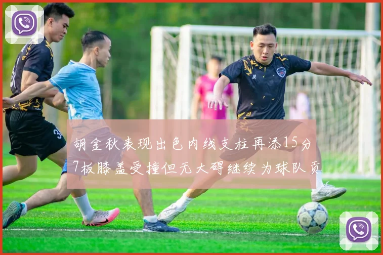 胡金秋表现出色内线支柱再添15分7板膝盖受撞但无大碍继续为球队贡献力量