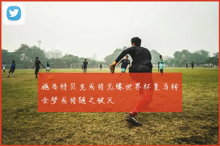 施洛特贝克或将无缘世界杯皇马转会梦或将随之破灭