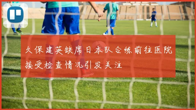 久保建英缺席日本队合练前往医院接受检查情况引发关注
