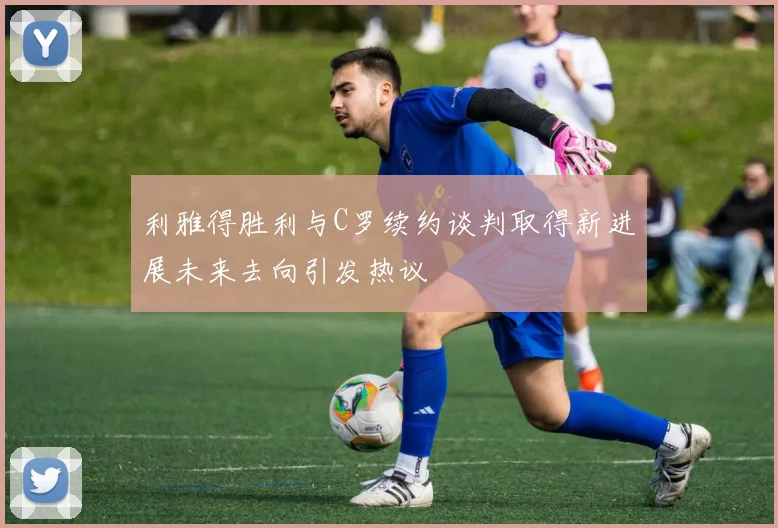 利雅得胜利与C罗续约谈判取得新进展未来去向引发热议