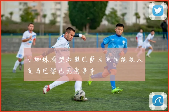 小蜘蛛渴望加盟巴萨马竞拒绝放人皇马巴黎已无意争夺