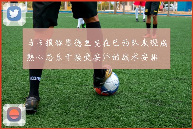 马卡报称恩德里克在巴西队表现成熟心态乐于接受安帅的战术安排