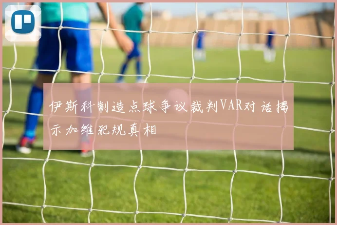 伊斯科制造点球争议裁判VAR对话揭示加维犯规真相