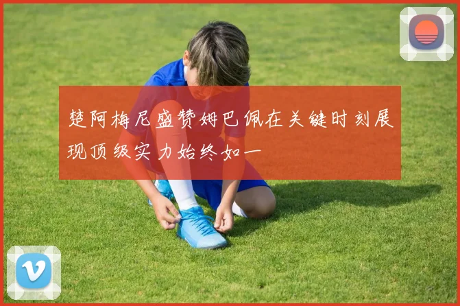 楚阿梅尼盛赞姆巴佩在关键时刻展现顶级实力始终如一