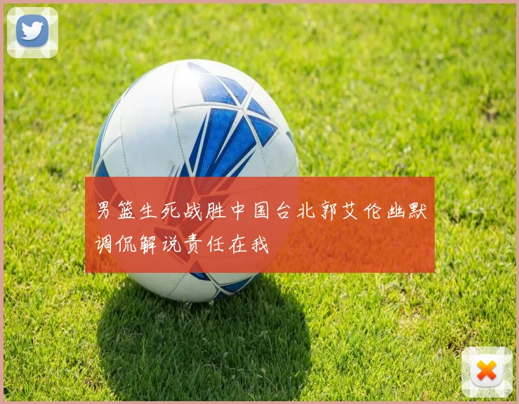 男篮生死战胜中国台北郭艾伦幽默调侃解说责任在我