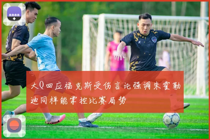 大Q回应福克斯受伤言论强调朱霍勒迪同样能掌控比赛局势